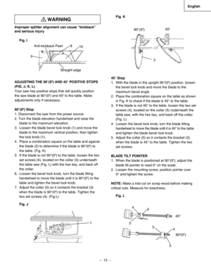 Page 13
–  13  – 
English

Improper splitter alignment can cause “kickback” 
and serious injury
 
Fig. I
ADJUSTING THE 90°(00) AND 45° POSITIVE STOPS 
(FIG. J, K, L)
Your saw has positive stops that will quickly position 
the saw blade at 90°(00) and 450 to the table. Make 
adjustments only if necessary.
90°(00) Stop
1. Disconnect the saw from the power source.
2. Turn the blade elevation handwheel and raise the
blade to the maximum elevation.
3.  Loosen the blade bevel lock knob (1) and move the
blade to the...