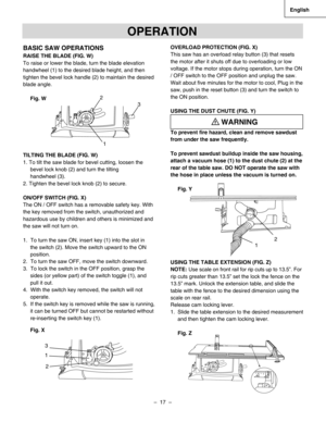 Page 17
–  17  – 
English

BASIC SAW OPERATIONS
RAISE THE BLADE (FIG. W)
To raise or lower the blade, turn the blade elevation 
handwheel (1) to the desired blade height, and then 
tighten the bevel lock handle (2) to maintain the desired 
blade angle.
Fig. W
TILTING THE BLADE (FIG. W)
1. To tilt the saw blade for bevel cutting, loosen the
bevel lock knob (2) and turn the tilting 
handwheel (3).
2. Tighten the bevel lock knob (2) to secure.
ON/OFF SWITCH (FIG. X)
The ON / OFF switch has a removable safety key....