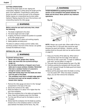 Page 18
–  18  – 
English

AVOID KICKBACK by pushing forward on the 
section of the workpiece that passes between the 
blade and the fence. Never perform any freehand 
operations. 
Fig. AA 
NOTE: Always use a push stick. When width of the rip 
is narrower than 2 in the push stick cannot be used 
because the guard will interfere…therefore, use the 
auxiliary fence so the push stick can be used as shown 
on page 24.
7.  Keep your thumbs off the table top. When both of 
your thumbs touch the front edge of the...
