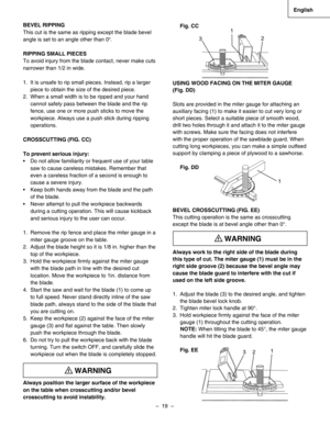 Page 19
–  19  – 
English

Fig. CC
USING WOOD FACING ON THE MITER GAUGE 
(Fig. DD)   
Slots are provided in the miter gauge for attaching an 
auxiliary facing (1) to make it easier to cut very long or 
short pieces. Select a suitable piece of smooth wood, 
drill two holes through it and attach it to the miter gauge 
with screws. Make sure the facing does not interfere 
with the proper operation of the sawblade guard. When 
cutting long workpieces, you can make a simple outfeed 
support by clamping a piece of...