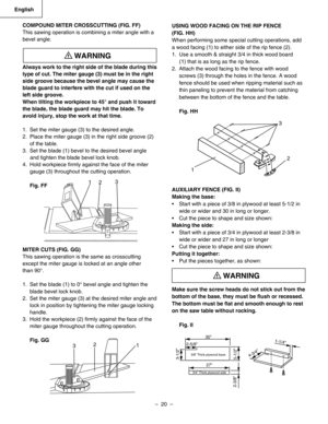 Page 20
–  20  – 
English

USING WOOD FACING ON THE RIP FENCE 
(FIG. HH)
When performing some special cutting operations, add 
a wood facing (1) to either side of the rip fence (2).
1.  Use a smooth & straight 3/4 in thick wood board 
     (1) that is as long as the rip fence.
2.  Attach the wood facing to the fence with wood 
screws (3) through the holes in the fence. A wood 
fence should be used when ripping material such as 
thin paneling to prevent the material from catching 
between the bottom of the fence...