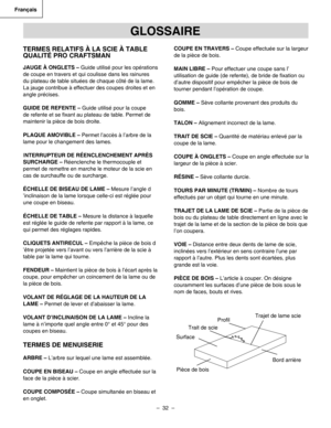 Page 32
–  32  – 
Français

TERMES RELATIFS À LA SCIE À TABLE 
QUALITÉ PRO CRAFTSMAN
JAUGE À ONGLETS – Guide utilisé pour les opérations 
de coupe en travers et qui coulisse dans les rainures 
du plateau de table situées de chaque côté de la lame. 
La jauge contribue à effectuer des coupes droites et en 
angle précises.
GUIDE DE REFENTE – Guide utilisé pour la coupe 
de refente et se ﬁxant au plateau de table. Permet de 
maintenir la pièce de bois droite.
PLAQUE AMOVIBLE – Permet l’accès à l’arbre de la 
lame...