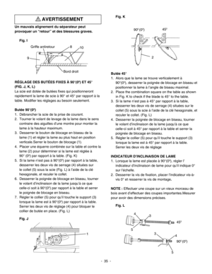 Page 35
Fig. K
Butée 45°
1.  Alors que la lame se trouve verticalement à 
90°(00), desserrer la poignée de blocage en biseau et 
positionner la lame à l’angle de biseau maximal.
2.  Place the combination square on the table as shown
     in Fig. K to check if the blade is 45° to the table.
3.  Si la lame n’est pas à 45° par rapport à la table, 
desserrer les deux vis de serrage (4) situées sur le 
collet (5) sous la scie à l’aide de la clé hexagonale, et 
reculer le collet. (Fig. L)
4.  Desserrer la poignée de...