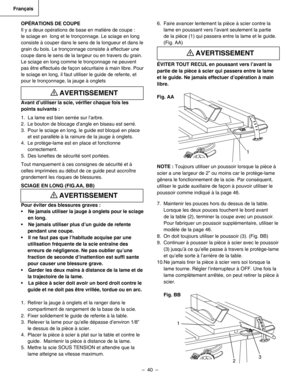 Page 40
–  40  – 
Français

6.  Faire avancer lentement la pièce à scier contre la 
lame en poussant vers l’avant seulement la partie 
de la pièce (1) qui passera entre la lame et le guide. 
(Fig. AA)
ÉVITER TOUT RECUL en poussant vers l’avant la 
partie de la pièce à scier qui passera entre la lame 
et le guide. Ne jamais effectuer d’opération à main 
libre. 
Fig. AA
NOTE : Toujours utiliser un poussoir lorsque la pièce à 
scier a une largeur de 2” ou moins car le protège-lame 
gênera le fonctionnement de la...