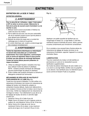 Page 44
–  44  – 
Français

ENTRETIEN
ENTRETIEN DE LA SCIE À TABLE
ENTRETIEN GÉNÉRAL
Pour la sécurité de l’utilisateur, régler l’interrupteur 
à OFF et retirer la clé de contact. Débrancher la 
ﬁche de la prise de courant avant d’entretenir ou de 
lubriﬁer la scie.
1. Nettoyer toute la sciure accumulée à l’intérieur du
carter de scie et du moteur.
2. Polir la table de scie avec une cire pour automobile
aﬁn de la maintenir propre et pour que les pièces à
scier glissent plus facilement.
3. Nettoyer les lames de...