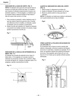 Page 60
–  60  – 
Español

INDICADOR DE LA GUÍA DE CORTE  (FIG. T)
NOTA: El indicador de la guía de corte apunte hacia la 
escala en el frente de la sierra de mesa. La medición 
que muestra el indicador proporcionará al usuario una 
precisión superior a 1/16 de pulgada. La medición que 
se muestra indica la distancia desde la hoja hasta el 
lado de la guía más cercano a la hoja.  
1.  Para controlar la precisión, mida la distancia real (1) 
que hay hasta el lado de la guía de corte. Si existe 
una diferencia...