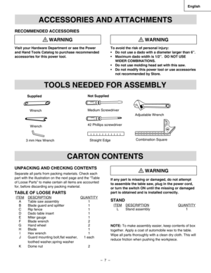 Page 7
–  7  – 
English

If any part is missing or damaged, do not attempt 
to assemble the table saw, plug in the power cord, 
or turn the switch ON until the missing or damaged 
part is obtained and is installed correctly. 
STAND
NOTE: To make assembly easier, keep contents of box 
together. Apply a coat of automobile wax to the table. 
Wipe all parts thoroughly with a clean dry cloth. This will 
reduce friction when pushing the workpiece.
ACCESSORIES AND ATTACHMENTS
RECOMMENDED ACCESSORIES
Visit your...