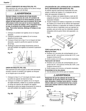 Page 64
–  64  – 
Español

UTILIZACIÓN DE LOS LATERALES DE LA MADERA
EN EL SEPARADOR-LIMITADOR (FIG. HH)
Al realizar algunas operaciones especiales de corte, 
añada un lateral de madera (1) a cualquiera de los 
lados del separador-limitador (2).
1. Utilice un tablero de madera blando y recto de 3/4
pulgadas de grosor (1) y que tenga la longitud del
separador-limitador.
2.  Acople el lateral de madera al separador con tornillos
de madera (3) a través de los oriﬁcios del separador.
Debería utilizarse un separador...