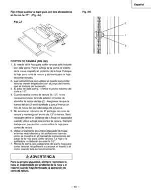 Page 65
–  65  – 
Español

Fije el tope auxiliar al tope-guía con dos abrazaderas 
en forma de “C”.  (Fig. JJ)
Fig. JJ
CORTES DE RANURA (FIG. KK)
1. El inserto de la hoja para cortar ranuras está incluido 
con esta sierra. Retire la hoja de la sierra, el inserto 
de la mesa original y el protector de la hoja. Coloque 
la hoja para corte de ranura y el inserto para la hoja 
de cortar ranuras.
2.  Las instrucciones para utilizar el inserto para cortar 
ranuras vienen empacadas con el juego del inserto, 
que se...