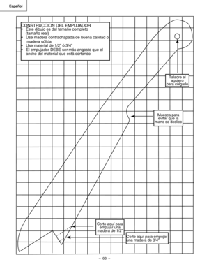 Page 68
–  68  – 
Español
CONSTRUCCION DEL EMPUJADOR
•  Éste dibujo es del tamaño completo 
    (tamaño real)
•  Use madera contrachapada de buena calidad o 
     madera sólida
•  Use material de 1/2” ó 3/4”
•  EI empujador DEBE ser más angosto que el 
ancho del material que está cortando
Taladre el agujero para colgarlo
Muesca para evltar que la mano se deslice 
Corte aquí para empujar una madera de 1/2”
Corte aquí para empujar una madera de 3/4” 