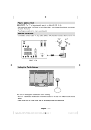 Page 13English   - 11 -
 
 
 
Power Connection 
 
 
IMPORTANT : The TV set is designed to operate on 220-240V AC, 50 Hz. 
  • After unpacking, allow the TV set to reach the ambient room temperature before you connect 
the set to the mains. 
  • Plug the power cable to the mains socket outlet. 
 
Aerial Connection 
 
• Connect the aerial or cable TV plug to the AERIAL INPUT socket located at the rear of the TV. 
 
    
 
Using the Cable Holder
You can use the supplied cable holder as the following:
• Place the...
