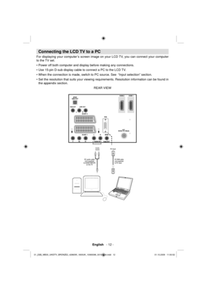 Page 14 English   - 12 -
 
 
Connecting the LCD TV to a PC 
 
For displaying your computer’s screen image on your LCD TV, you can connect your computer 
to the TV set. 
  • Power off both computer and display before making any connections.
• Use 15-pin D-sub display cable to connect a PC to the LCD TV.
• When the connection is made, switch to PC source. See  “Input selection” section.
• Set the resolution that suits your viewing requirements. Resolution information can be found in 
the appendix section. 
  REAR...