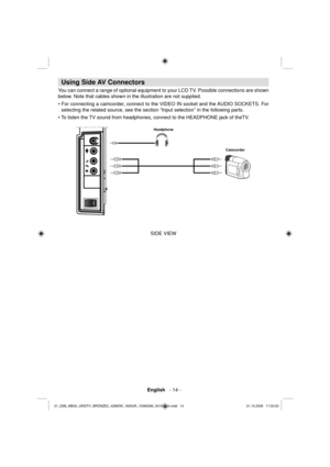 Page 16 English   - 14 -
 
 
Using Side AV Connectors 
 
You can connect a range of optional equipment to your LCD TV. Possible connections are shown 
below. Note that cables shown in the illustration are not supplied. 
   
• For connecting a camcorder, connect to the VIDEO IN socket and the AUDIO SOCKETS. For 
selecting the related source, see the section “Input selection” in the following parts. 
• To listen the TV sound from headphones, connect to the HEADPHONE jack of theTV. 
 
 
Camcorder Headphone...