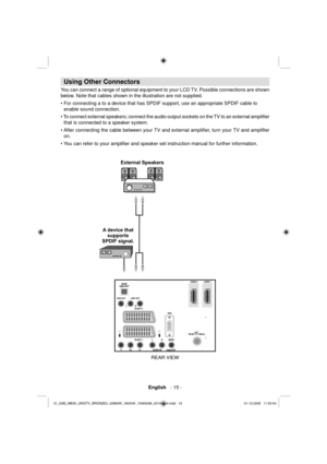 Page 17English   - 15 -
 
 
 
Using Other Connectors
 
You can connect a range of optional equipment to your LCD TV. Possible connections are shown 
below. Note that cables shown in the illustration are not supplied.
  • For connecting a to a device that has SPDIF support, use an appropriate SPDIF cable to 
enable sound connection. 
• To connect external speakers; connect the audio output sockets on the TV to an external ampliﬁ er 
that is connected to a speaker system.
• After connecting the cable between your...