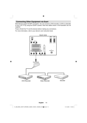 Page 18 English   - 16 -
 
 
 
 
Connecting Other Equipment via Scart
 
 
Most devices support SCART connection. You can connect a; DVD recorder, a VCR or a decoder 
to your LCD TV by using the SCART sockets. Note that cables shown in the illustration are not 
supplied. 
Power off both the TV and the devices before making any connections.
For more information, refer to your device’s own instruction book. 
  REAR VIEW 
 
 
 
Scart sockets
Decoder
DVD RecorderVideo Recorder...