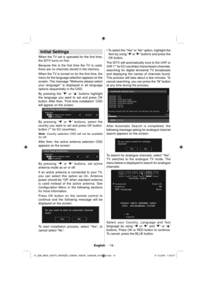 Page 21English   - 19 -
 
 
Initial Settings 
 
When the TV set is operated for the ﬁ rst  time, 
the IDTV turns on ﬁ rst.
Because this is the ﬁ rst time the TV is used, 
there are no channels stored in the memory.
When the TV is turned on for the ﬁ rst time, the 
menu for the language selection appears on the 
screen. The message “Welcome please select 
your language!” is displayed in all language 
options sequentially in the 
OSD.
By pressing the “” or “” buttons highlight 
the language you want to set and...