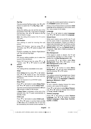 Page 35English   - 33 -
 
Pip-Pap 
  This line controls Pip/Pap modes. Use “
” or “” 
buttons to switch the TV to  Pip 
,  Pap 
 or  Off 
.  
  Pip Size 
  Using this setting, you can set the size of the 
Pip window. Press “
” or “” button to highlight 
Pip Size item. Use “
” or “” button to set Pip 
Size to Small or Large. 
   
Note 
: This setting will be inactive if the TV is set to 
Pap mode. 
  PIP Position 
  This setting is used for moving the sub 
picture.
Select PIP Position  item by using “
” or 
“
”...