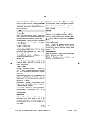 Page 41English   - 39 -
The coloured writings will appear, showing you 
which coloured buttons to use when  TOP text 
 
transmission is present. Pressing  P - 
 or  P+ 
 
commands will request the next or previous 
page respec tively.  
 
 
 
 
 
Tips 
 
Screen Care 
 
Clean the screen with a slightly damp, soft 
cloth. Do not use abrasive solvents as they may 
damage the coating layer of the TV screen. 
For your safety, unplug the mains plug when 
cleaning the set. When moving the TV, support 
it from the...