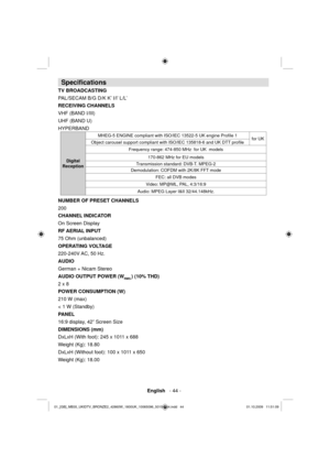 Page 46 English   - 44 -
 
Speciﬁ cations 
 
TV BROADCASTING 
  PAL/SECAM B/G D/K K’ I/I’ L/L’ 
  RECEIVING CHANNELS
   
VHF (BAND I/III)
UHF (BAND U)
HYPERBAND 
 
Digital 
ReceptionMHEG-5 ENGINE compliant with ISO/IEC 13522-5 UK engine Proﬁ le 1
for UK
Object carousel support compliant with ISO/IEC 135818-6 and UK DTT proﬁ le
Frequency range: 474-850 MHz  for UK  models
170-862 MHz for EU models
Transmission standard: DVB-T. MPEG-2  
Demodulation: COFDM with 2K/8K FFT mode
FEC: all DVB modes
Video: MP@ML, PAL,...