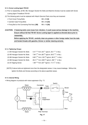 Page 19--- 16 ---
9-1-3. Screw Locking Agent TB1401
(1) Prior to reassembly, all M5, M6, Hexagon Socket Hd. Bolts and Machine Screws must be coated with Screw
Locking Agent ThreeBond TB1401.
(2) The following parts must be replaced with Hitachi Genuine Parts once they are loosened.
 Front Cover Fixing Bolts: M8 x 30 [3]
 Cylinder Case Fixing Bolts: M8 x 35 [22]
 Fixing Bolt on the Connecting Rod Assy [38]M8 x 16 [35]
(CAUTION)    If fastening bolts come loose from vibration, it could cause serious damage to the...