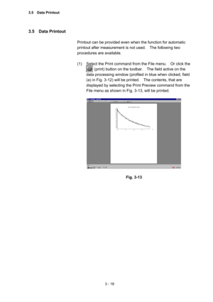 Page 1023 - 18 
3.5  Data Printout  
 
Printout can be provided even when the function for automatic 
printout after measurement is not used.    The following two 
procedures are available.   
 
(1)  Select the Print command from the File menu.    Or click the   
        (print) button on the toolbar.    The field active on the 
data processing window (profiled in blue when clicked, field 
(a) in Fig. 3-12) will be printed.    The contents, that are 
displayed by selecting the Print Preview command from the...