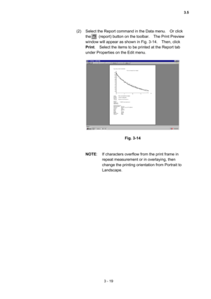 Page 1033 - 19 
(2)  Select the Report command in the Data menu.    Or click 
the    (report) button on the toolbar.  The Print Preview 
window will appear as shown in Fig. 3-14.    Then, click 
Print.    Select the items to be printed at the Report tab 
under Properties on the Edit menu.   
 
 
 
Fig. 3-14 
 
 
NOTE:  If characters overflow from the print frame in 
repeat measurement or in overlaying, then 
change the printing orientation from Portrait to 
Landscape.  
3.5  