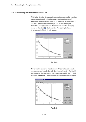 Page 1043 - 20 
3.6    Calculating the Phosphorescence Life   
 
This is the function for calculating phosphorescence life from the 
measurement result (phosphorescence attenuation curve).   
Replacing data value at T1 with I
0, I0/e time (T2) is found, and T1, 
T2 and τ (phosphorescence life) = T2 - T1 are displayed.   
Select the phosphorescence life command from the data (D) 
menu or click the          button on the Processing toolbar.     
A window as in Fig. 3-15 will appear.   
 
 
 
Fig. 3-15 
 
 
Move...