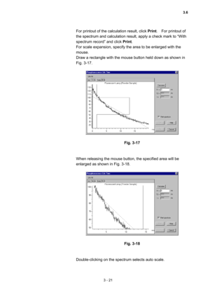 Page 1053 - 21 
For printout of the calculation result, click Print.  For printout of 
the spectrum and calculation result, apply a check mark to “With 
spectrum record” and click Print.   
For scale expansion, specify the area to be enlarged with the 
mouse.  
Draw a rectangle with the mouse button held down as shown in 
Fig. 3-17.   
 
 
 
Fig. 3-17 
 
 
When releasing the mouse button, the specified area will be 
enlarged as shown in Fig. 3-18.   
 
 
 
Fig. 3-18 
 
 
Double-clicking on the spectrum selects...