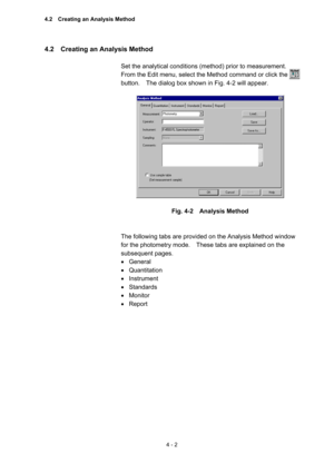 Page 1074 - 2 
4.2    Creating an Analysis Method   
 
Set the analytical conditions (method) prior to measurement.   
From the Edit menu, select the Method command or click the 
button.    The dialog box shown in Fig. 4-2 will appear.   
 
 
 
Fig. 4-2  Analysis Method 
 
 
The following tabs are provided on the Analysis Method window 
for the photometry mode.    These tabs are explained on the 
subsequent pages.   
• General 
• Quantitation 
• Instrument 
• Standards 
• Monitor 
• Report  
 
4.2    Creating an...