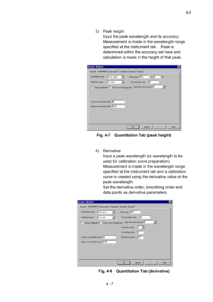 Page 1124 - 7 
3) Peak height  
Input the peak wavelength and its accuracy.   
Measurement is made in the wavelength range 
specified at the Instrument tab.    Peak is 
determined within the accuracy set here and 
calculation is made in the height of that peak.     
 
 
Fig. 4-7    Quantitation Tab (peak height) 
 
 
4) Derivative  
Input a peak wavelength (or wavelength to be 
used for calibration curve preparation).   
Measurement is made in the wavelength range 
specified at the Instrument tab and a...