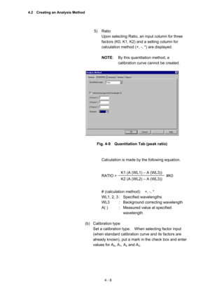 Page 1134 - 8 
5) Ratio  
Upon selecting Ratio, an input column for three 
factors (K0, K1, K2) and a setting column for 
calculation method (+, -, *) are displayed.   
 
NOTE:  By this quantitation method, a 
calibration curve cannot be created.   
 
 
 
Fig. 4-9    Quantitation Tab (peak ratio) 
 
 
Calculation is made by the following equation.   
 
 
RATIO =   
 
 
# (calculation method):    +, -, *   
WL1, 2, 3 :  Specified wavelengths   
WL3  :  Background correcting wavelength   
A( )  :  Measured value...