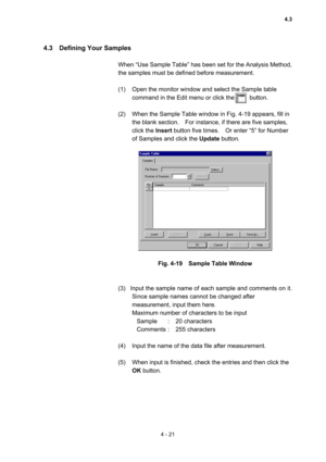 Page 1264 - 21 
4.3  Defining Your Samples  
 
When “Use Sample Table” has been set for the Analysis Method, 
the samples must be defined before measurement.   
 
(1)  Open the monitor window and select the Sample table 
command in the Edit menu or click the          button.   
 
(2)  When the Sample Table window in Fig. 4-19 appears, fill in 
the blank section.    For instance, if there are five samples, 
click the Insert button five times.    Or enter “5” for Number 
of Samples and click the Update button....