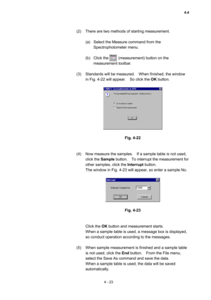 Page 1284 - 23 
(2)  There are two methods of starting measurement.     
 
(a)  Select the Measure command from the 
Spectrophotometer menu.   
 
(b)  Click the     (measurement) button on the 
measurement toolbar.   
 
(3)  Standards will be measured.    When finished, the window 
in Fig. 4-22 will appear.    So click the OK button. 
 
 
 
Fig. 4-22 
 
 
(4)  Now measure the samples.    If a sample table is not used, 
click the Sample button.    To interrupt the measurement for 
other samples, click the...