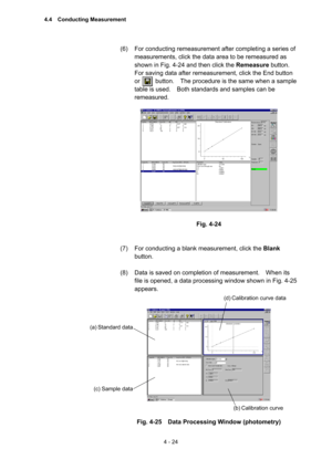 Page 1294 - 24 
(6)  For conducting remeasurement after completing a series of 
measurements, click the data area to be remeasured as 
shown in Fig. 4-24 and then click the Remeasure button.   
For saving data after remeasurement, click the End button 
or     button.  The procedure is the same when a sample 
table is used.    Both standards and samples can be 
remeasured.   
 
 
 
Fig. 4-24 
 
 
(7)  For conducting a blank measurement, click the Blank 
button.  
 
(8)  Data is saved on completion of measurement....