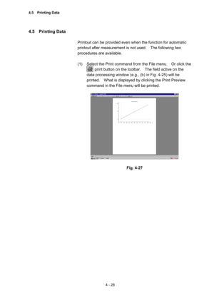 Page 1334 - 28 
4.5  Printing Data  
 
Printout can be provided even when the function for automatic 
printout after measurement is not used.    The following two 
procedures are available.   
 
(1)  Select the Print command from the File menu.    Or click the   
        print button on the toolbar.    The field active on the 
data processing window (e.g., (b) in Fig. 4-25) will be 
printed.    What is displayed by clicking the Print Preview 
command in the File menu will be printed.     
 
 
 
Fig. 4-27...