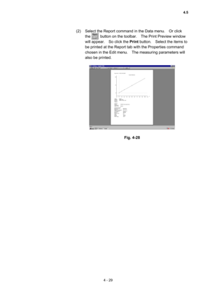 Page 1344 - 29 
(2)  Select the Report command in the Data menu.    Or click 
the     button on the toolbar.  The Print Preview window 
will appear.    So click the Print button.    Select the items to 
be printed at the Report tab with the Properties command 
chosen in the Edit menu.    The measuring parameters will 
also be printed.   
 
 
 
Fig. 4-28 
4.5  