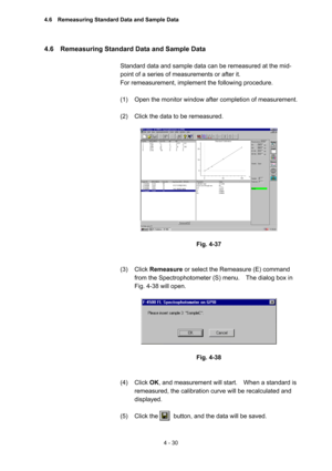 Page 1354 - 30 
4.6    Remeasuring Standard Data and Sample Data   
 
Standard data and sample data can be remeasured at the mid-
point of a series of measurements or after it.     
For remeasurement, implement the following procedure.   
 
(1)  Open the monitor window after completion of measurement.   
 
(2)  Click the data to be remeasured.   
 
 
 
Fig. 4-37 
 
 
(3) Click Remeasure or select the Remeasure (E) command 
from the Spectrophotometer (S) menu.    The dialog box in 
Fig. 4-38 will open....