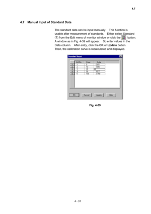 Page 1364 - 31 
4.7    Manual Input of Standard Data   
 
The standard data can be input manually.    This function is 
usable after measurement of standards.    Either select Standard 
(T) from the Edit menu of monitor window or click the          button.   
A window as in Fig. 4-39 will appear.    So enter values in the 
Data column.    After entry, click the OK or Update button.   
Then, the calibration curve is recalculated and displayed.   
 
 
 
Fig. 4-39 
 
 
4.7  