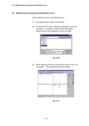 Page 1374 - 32 
4.8    Measurement Using Saved Calibration Curve   
 
Call a calibration curve in the following way.   
 
(1)  Set measurement mode in Photometry.   
 
(2)  From the File (F) menu, select the calibration curve load 
command.    A window as shown below will appear.     
Select the file of the calibration curve to be used.   
 
 
 
Fig. 4-40 
 
 
(3)  When selecting the file, the window as shown in Fig. 4-41 
will appear.    The sample data section is blank.   
 
 
 
Fig. 4-41 
 
 
4.8...