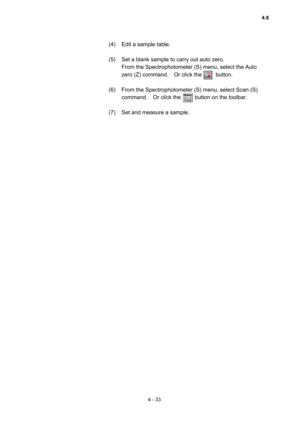 Page 1384 - 33 
(4)  Edit a sample table.   
 
(5)  Set a blank sample to carry out auto zero.   
From the Spectrophotometer (S) menu, select the Auto 
zero (Z) command.  Or click the     button.  
 
(6)  From the Spectrophotometer (S) menu, select Scan (S) 
command.  Or click the     button on the toolbar. 
 
(7)  Set and measure a sample.   
 
 
4.8  