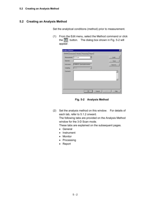 Page 1405 - 2 
5.2    Creating an Analysis Method   
 
Set the analytical conditions (method) prior to measurement.     
 
(1)  From the Edit menu, select the Method command or click 
the     button.  The dialog box shown in Fig. 5-2 will 
appear.  
 
 
 
Fig. 5-2  Analysis Method 
 
 
(2)  Set the analysis method on this window.    For details of 
each tab, refer to 5.1.2 onward.     
The following tabs are provided on the Analysis Method 
window for the 3-D Scan mode.     
These tabs are explained on the...