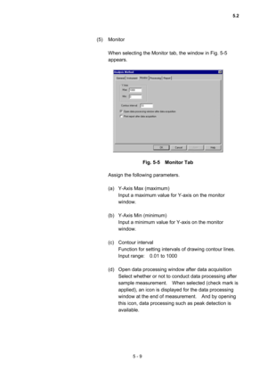 Page 1475 - 9 
(5) Monitor  
 
When selecting the Monitor tab, the window in Fig. 5-5 
appears.   
 
 
 
Fig. 5-5  Monitor Tab 
 
Assign the following parameters.   
 
(a)  Y-Axis Max (maximum)   
Input a maximum value for Y-axis on the monitor 
window.  
 
(b)  Y-Axis Min (minimum)   
Input a minimum value for Y-axis on the monitor 
window.  
 
(c) Contour interval  
Function for setting intervals of drawing contour lines.   
Input range:    0.01 to 1000   
 
(d)  Open data processing window after data...