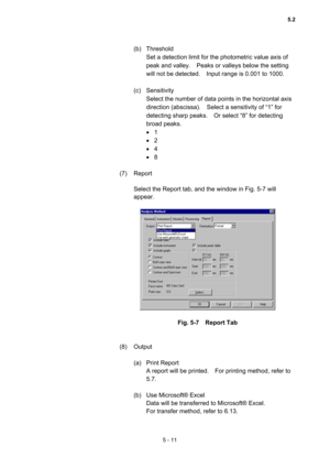 Page 1495 - 11 
(b) Threshold  
Set a detection limit for the photometric value axis of 
peak and valley.    Peaks or valleys below the setting 
will not be detected.    Input range is 0.001 to 1000.     
 
(c) Sensitivity  
Select the number of data points in the horizontal axis 
direction (abscissa).    Select a sensitivity of “1” for 
detecting sharp peaks.    Or select “8” for detecting 
broad peaks.   
 1  
 2 
 4 
 8 
 
(7) Report  
 
Select the Report tab, and the window in Fig. 5-7 will 
appear....