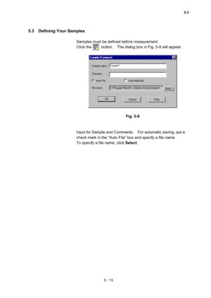 Page 1515 - 13 
5.3  Defining Your Samples  
 
Samples must be defined before measurement.   
Click the     button.  The dialog box in Fig. 5-8 will appear.   
 
 
 
Fig. 5-8 
 
 
Input for Sample and Comments.    For automatic saving, put a 
check mark in the “Auto File” box and specify a file name.     
To specify a file name, click Select.  
5.3  