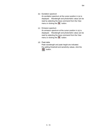 Page 1535 - 15 
(b) Excitation spectrum  
An excitation spectrum at the cursor position in (a) is 
displayed.    Wavelength and photometric value can be 
read by selecting the trace command from the View 
menu or clicking the     button.   
 
(c) Emission spectrum  
An emission spectrum at the cursor position in (a) is 
displayed.    Wavelength and photometric value can be 
read by selecting the trace command from the View 
menu or clicking the     button.   
 
(d) Peak table  
Peak wavelength and peak height...