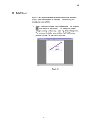 Page 1555 - 17 
5.6  Data Printout  
 
Printout can be provided even when the function for automatic 
printout after measurement is not used.    The following two 
procedures are available.   
 
(1)  Select the Print command from the File menu.    Or click the   
        print button on the toolbar.    The field active on the 
data processing window (e.g., (a) in Fig. 5-9) will be printed.     
The contents of display upon clicking the Print Preview 
command in the File menu will be printed.   
 
 
 
Fig. 5-11...