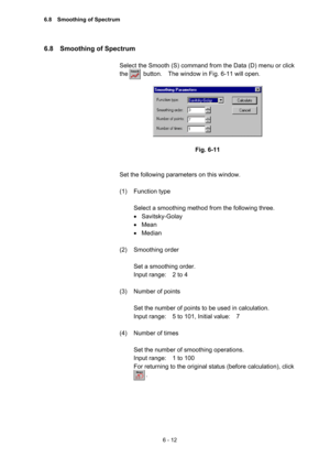 Page 1686 - 12 
6.8  Smoothing of Spectrum  
 
Select the Smooth (S) command from the Data (D) menu or click 
the     button.  The window in Fig. 6-11 will open.  
 
 
 
Fig. 6-11 
 
 
Set the following parameters on this window.   
 
(1) Function type  
 
Select a smoothing method from the following three.   
• Savitsky-Golay  
• Mean 
• Median 
 
(2) Smoothing order  
 
Set a smoothing order.     
Input range:    2 to 4   
 
(3)  Number of points   
 
Set the number of points to be used in calculation....