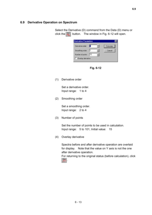 Page 1696 - 13 
6.9    Derivative Operation on Spectrum   
 
Select the Derivative (D) command from the Data (D) menu or 
click the     button.  The window in Fig. 6-12 will open.  
 
 
 
Fig. 6-12 
 
 
(1) Derivative order  
 
Set a derivative order.   
Input range:    1 to 4   
 
(2) Smoothing order  
 
Set a smoothing order.   
Input range:    2 to 4   
 
(3)  Number of points   
 
Set the number of points to be used in calculation.   
Input range:    5 to 101, Initial value:    15   
 
(4) Overlay derivative...