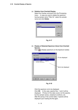 Page 1726 - 16 
(a) Deletion from Overlaid Display  
Select the Overlay command from the Processing 
menu.    In case you want to delete the spectrum 
having sample name “Filter 02,” select the sample 
name and click Delete.   
 
 
 
Fig. 6-17 
 
 
(b) Display of Selected Spectrum Alone from Overlaid 
Spectra  
Click     (Display spectrum) on the Spectrum toolbar.  
 
 
 
Fig. 6-18 
 
 
Click the spectrum not to be displayed.   
Click OK.    In this case, spectra Nos. 1 and 2 will be 
displayed.    Printout of...