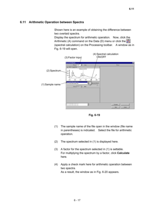 Page 1736 - 17 
6.11    Arithmetic Operation between Spectra   
 
Shown here is an example of obtaining the difference between 
two overlaid spectra.     
Display the spectrum for arithmetic operation.    Now, click the 
Arithmetic (A) command on the Data (D) menu or click the 
(spectral calculation) on the Processing toolbar.    A window as in 
Fig. 6-19 will open.     
 
 
 
 
 
Fig. 6-19 
 
 
(1)  The sample name of the file open in the window (file name 
in parentheses) is indicated.    Select the file for...